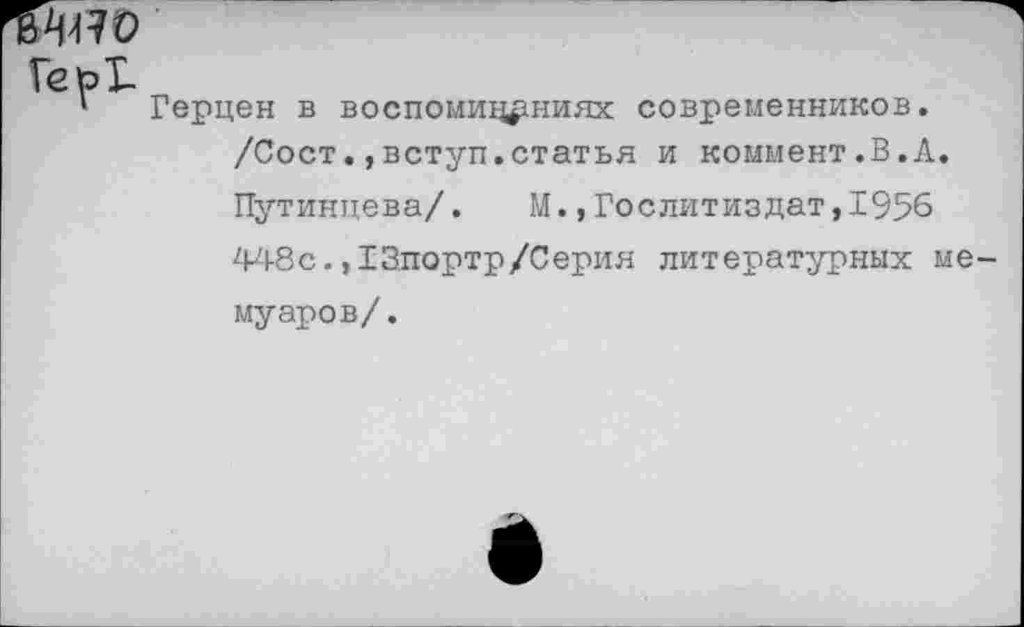 ﻿ГерТ-
1 Герцен в воспоминаниях современников. /Сост.,вступ.статья и коммент.В.А. Путинцева/. М.,Гослитиздат,1956 448с. ,13портр/Серия литературных ме муаров/.